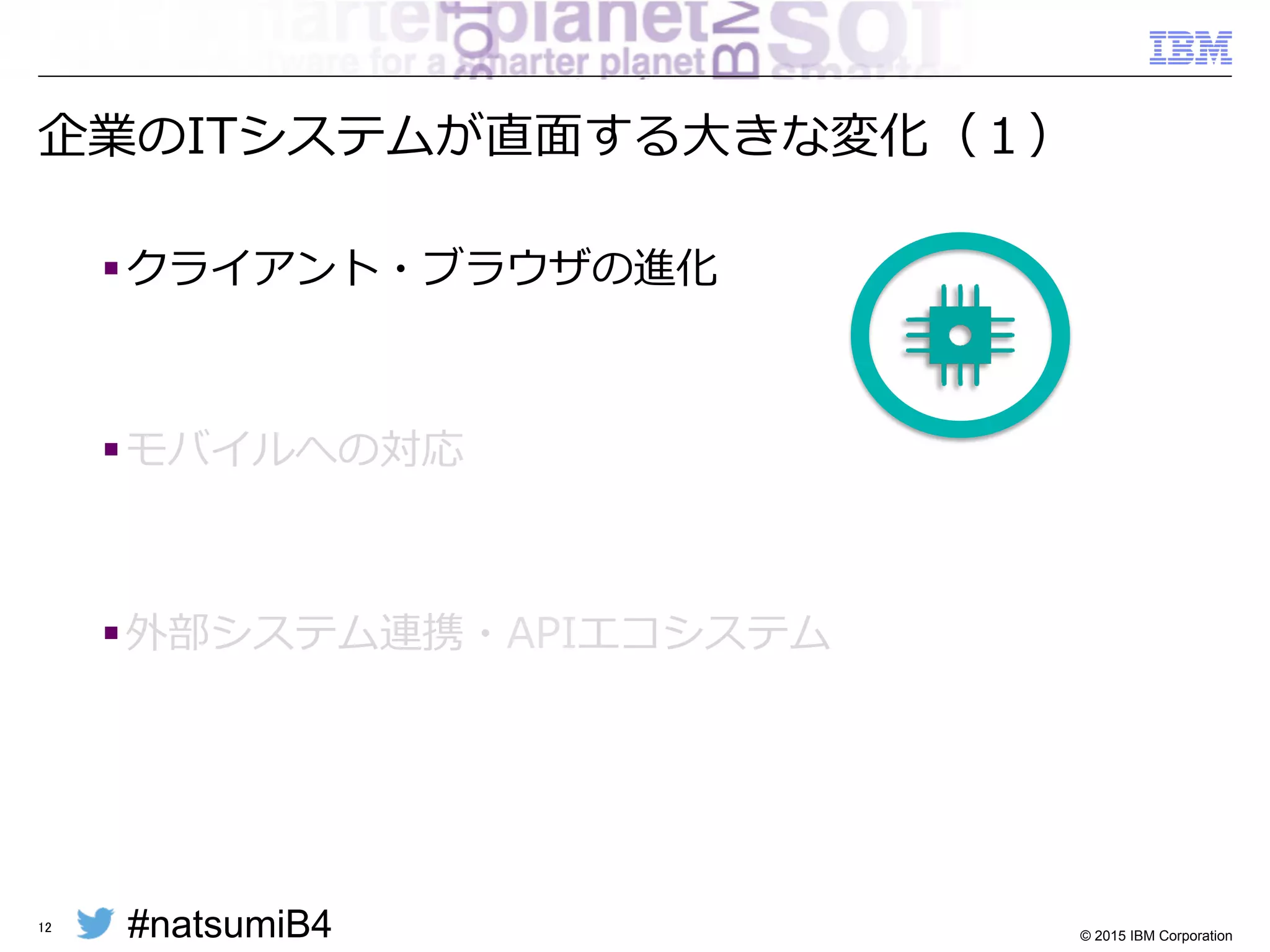 #natsumiB4 © 2015 IBM Corporation
企業のITシステムが直⾯面する⼤大きな変化
§ クライアント・ブラウザの進化
§ モバイルへの対応
§ 外部システム連携・APIエコシステム
12
 