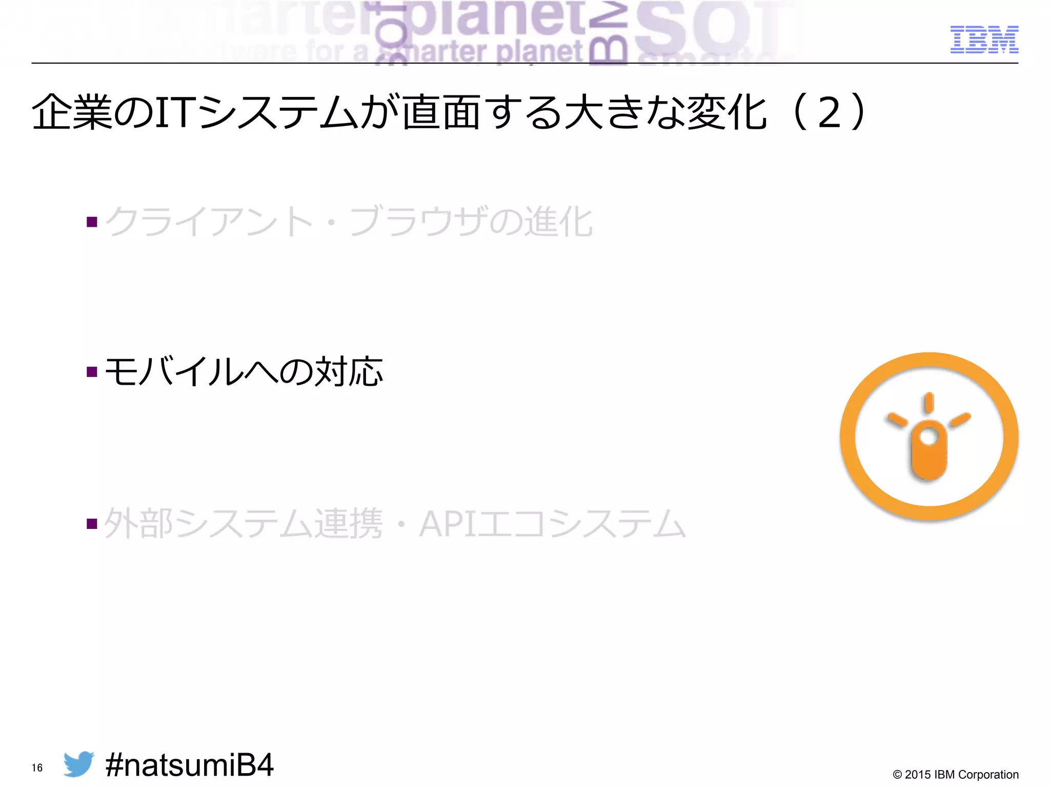 #natsumiB4 © 2015 IBM Corporation
Webアプリケーションの実装スタイルの変化
§ 「サーバーサイドMVC」から「クライアントMVC」へ
16
Web Browser
Application Server
Application
HTTP
Request
HTML/JS
Controller Session
Data
View
Business
LogicModel
DomainDomain
Web Browser
Application Server
Application
View
HTML/JS
Controller
Data
Store
Model
Model
DomainDomain
RESTful or
WebSocket
JSON
Business Logic
 