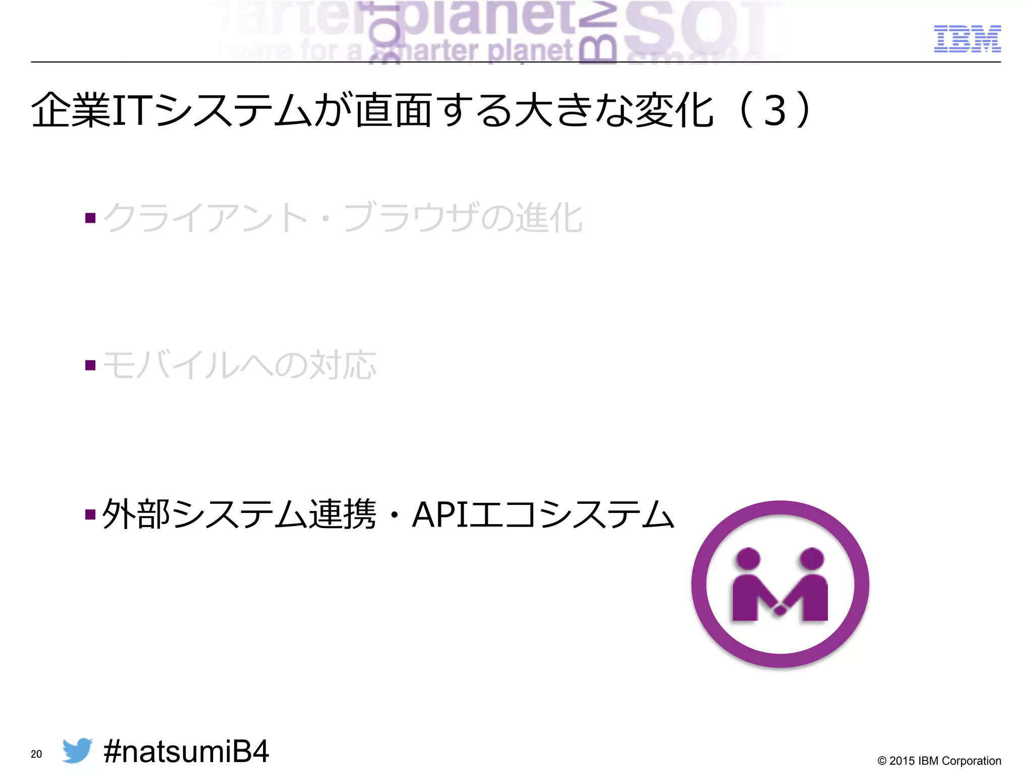 #natsumiB4 © 2015 IBM Corporation
モバイルアプリケーションのバックエンド連携
§ モバイルアプリケーションは（多くの場合MEAP経由で）
バックエンドシステムをサービスとして利利⽤用
– 必然的にSOA  /  MSAになる
20
MEAP製品!
!
Mobile!
Enterprise!
Application!
Platform!
ESB製品!
SOAP / HTTP!
REST! 基幹システムや 
クラウド・サービス	
基幹システムや 
クラウド・サービス	
基幹システムや 
クラウド・サービス	
 
