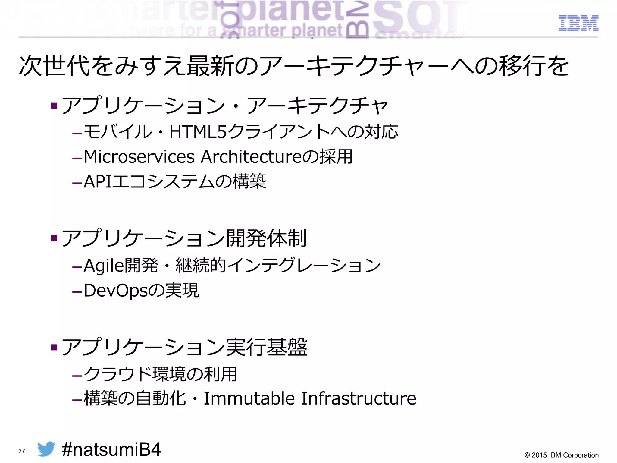 #natsumiB4 © 2015 IBM Corporation
ITシステムの「式年年遷宮」のすすめ
§ ⼀一定期間毎に，新しいアーキテクチャーで再実装する効果
– 使⽤用しているH/Wやミドルウェアの陳腐化の影響を排除
– 新しいアプリケーション・アーキテクチャーの取り⼊入れ
– 世代を超えてシステムの構築スキル・構成知識識を継承
§ システムの寿命を超えて使い続けると・・・
– ⻑⾧長期延⻑⾧長保守のための⾼高額なサポート費⽤用
– 時代のニーズを満たせない旧式のアプリケーション
– 構築した技術者の引退とともにシステムがブラックボックス化
27
 