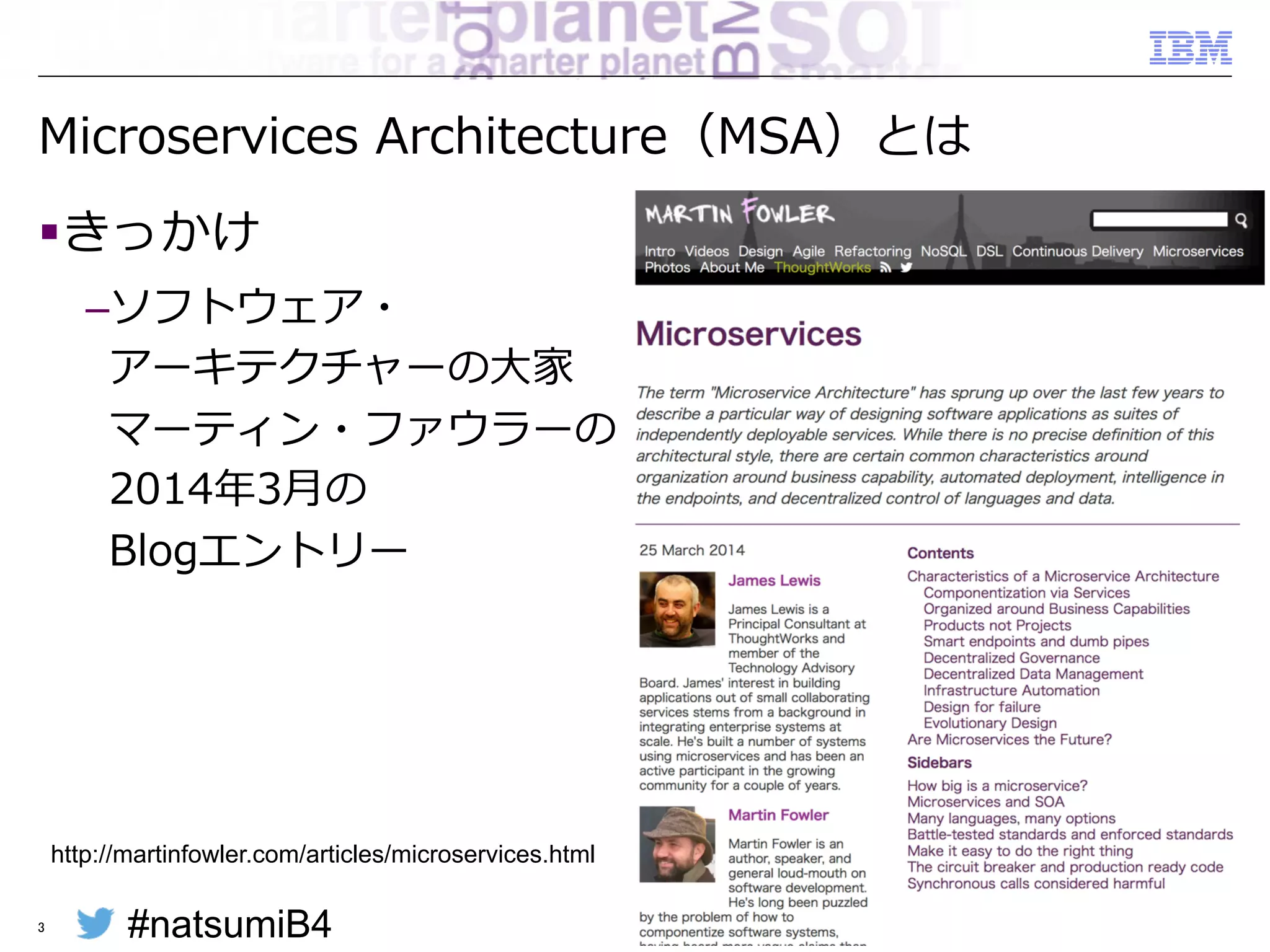 #natsumiB4 © 2015 IBM Corporation
Microservices  Architecture（MSA）とは
§ きっかけ
– ソフトウェア・
アーキテクチャーの⼤大家
マーティン・ファウラーの
2014年年3⽉月の
Blogエントリー
3
http://martinfowler.com/articles/microservices.html
 