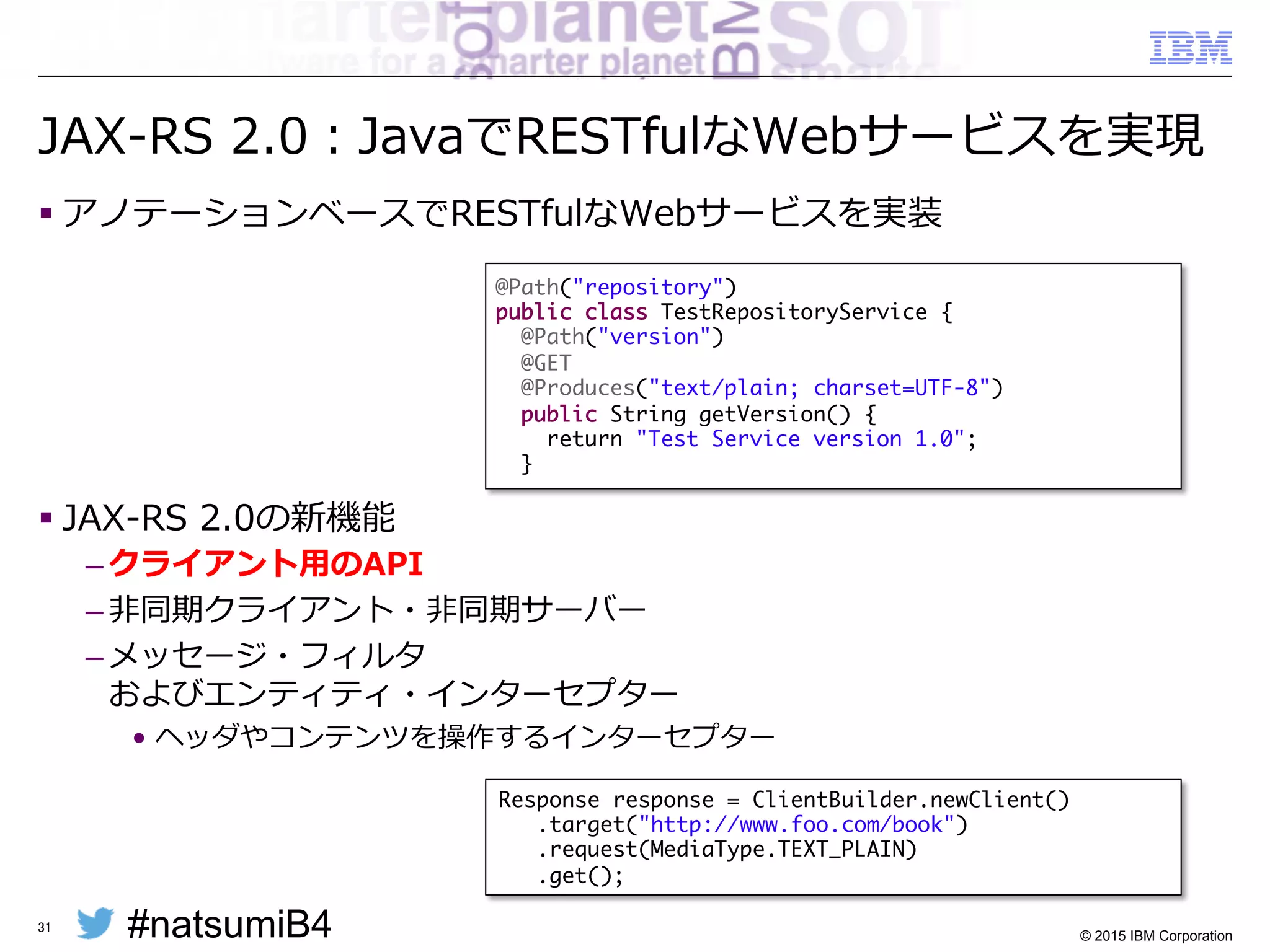 #natsumiB4 © 2015 IBM Corporation
Java EE 7 の主なAPI群
§ JSR 342: Java Platform, Enterprise Edition 7
– HTML5環境への対応
•  JSR 344: JavaServer Faces (JSF) 2.2
•  JSR 353: Java API for JSON Processing (JSONP) 1.0
•  JSR 356: Java API for WebSocket 1.0
•  JSR 339: Java API for RESTful Web Services (JAX-RS) 2.0
– 開発生産性の向上
•  JSR 345: Enterprise JavaBeans (EJB) 3.2
•  JSR 346: Contexts and Dependency Injection
for Java EE (CDI) 1.1
•  JSR 907: Java Transaction API (JTA) 1.2
•  JSR 349: Bean Validation 1.1
– エンタープライズ・ニーズへの対応
•  JSR 343: Java Message Service (JMS) 2.0
•  JSR 338: Java Persistence API (JPA) 2.1
•  JSR 236: Concurrency Utilities for Java EE 1.0
•  JSR 352: Batch Applications for the Java Platform 1.0
31
 
