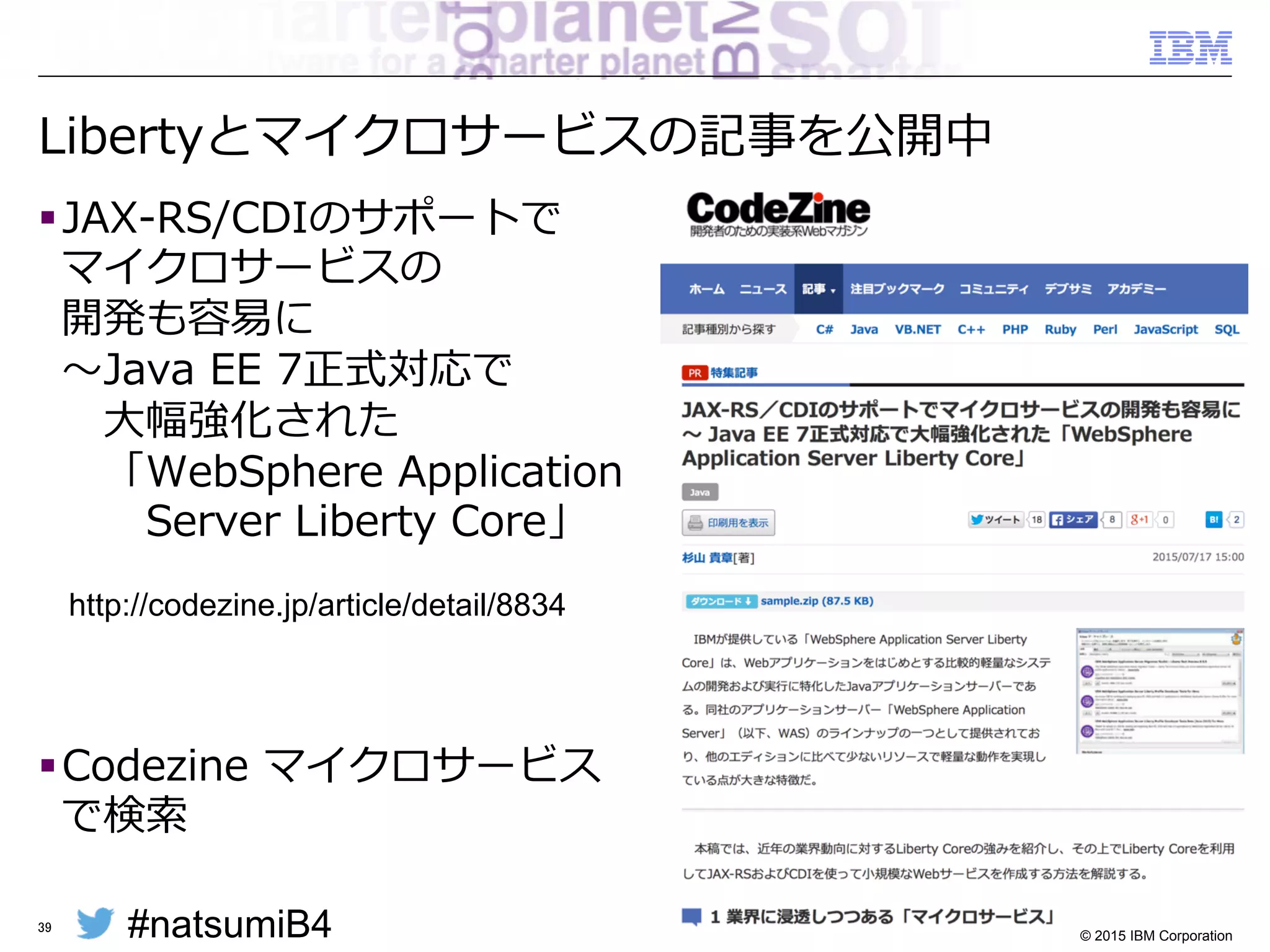 #natsumiB4 © 2015 IBM Corporation
パッケージ作成による複数環境の導⼊入
§ 開発環境でテストしたアプリケーションだけでなく
製品の構成・Fixpackレベルまでふくめて
そのまま本番環境へ移⾏行行することが可能
– サービス単位でZIPを作成
– 使⽤用するFeatureだけパッケージされるので最⼩小サイズのZIPに
– 必要に応じて展開・実⾏行行することで容易易にスケールアウト
39
開発環境
Java SDK
Liberty Profile
サーバー構成
アプリ
①インストール
ディスク	
②サーバー構成
③アプリ開発
テスト・本番環境
Java SDK
Liberty Profile
サーバー構成
アプリ
ディスク	
ZIPファイル	
④パッケージ ⑤展開
 
