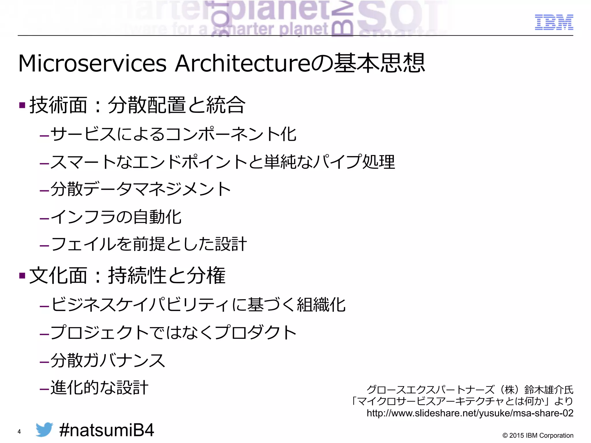 #natsumiB4 © 2015 IBM Corporation
Microservices  Architectureの基本思想
§ 技術⾯面：分散配置と統合
– サービスによるコンポーネント化
– スマートなエンドポイントと単純なパイプ処理理
– 分散データマネジメント
– インフラの⾃自動化
– フェイルを前提とした設計
§ ⽂文化⾯面：持続性と分権
– ビジネスケイパビリティに基づく組織化
– プロジェクトではなくプロダクト
– 分散ガバナンス
– 進化的な設計
4
グロースエクスパートナーズ（株）鈴鈴⽊木雄介⽒氏
「マイクロサービスアーキテクチャとは何か」より
http://www.slideshare.net/yusuke/msa-share-02
 