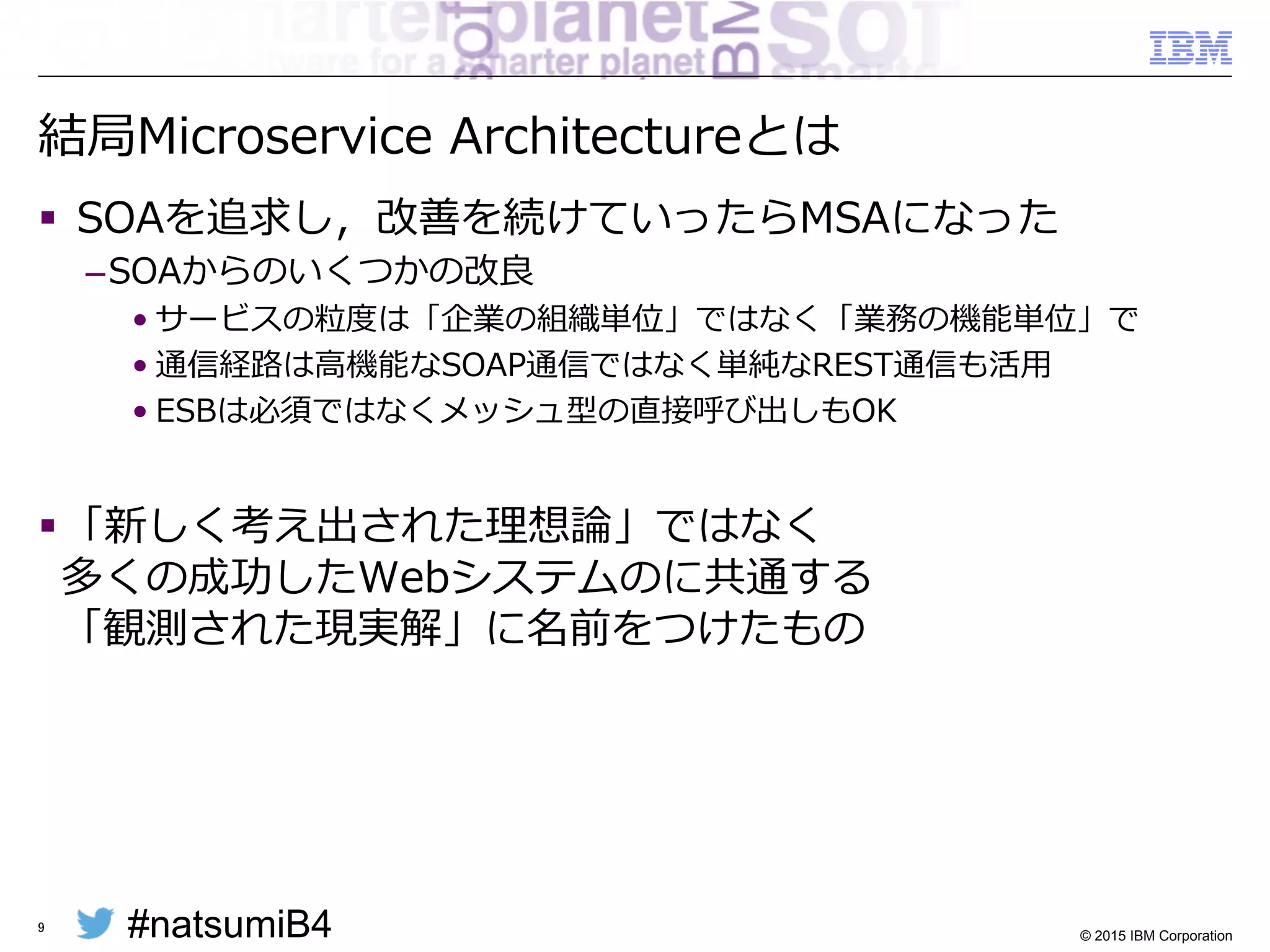 #natsumiB4 © 2015 IBM Corporation
結局Microservice  Architectureとは
§   SOAを追求し，改善を続けていったらMSAになった
– SOAからのいくつかの改良良
• サービスの粒粒度度は「企業の組織単位」ではなく「業務の機能単位」で
• 通信経路路は⾼高機能なSOAP通信ではなく単純なREST通信も活⽤用
• ESBは必須ではなくメッシュ型の直接呼び出しもOK
§ 「新しく考え出された理理想論論」ではなく
多くの成功したWebシステムのに共通する
「観測された現実解」に名前をつけたもの
9
 