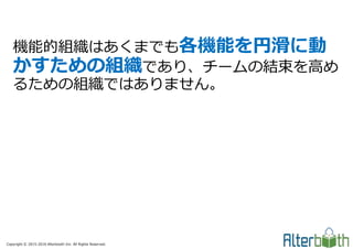Copyright © 2015-2016 Alterbooth Inc. All Rights Reserved.
機能的組織はあくまでも各機能を円滑に動
かすための組織であり、チームの結束を高め
るための組織ではありません。
 