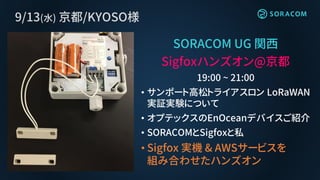 9/13(水) 京都/KYOSO様
SORACOM UG 関西
Sigfoxハンズオン@京都
19:00 ~ 21:00
• サンポート高松トライアスロン LoRaWAN
実証実験について
• オプテックスのEnOceanデバイスご紹介
• SORACOMとSigfoxと私
• Sigfox 実機 & AWSサービスを
組み合わせたハンズオン
 