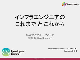© 2017 Groovenauts,Inc.
インフラエンジニアの
これまで と これから
株式会社グルーヴノーツ
熊野 良(Ryo Kumano)
Developers Summit 2017 KYUSHU
#devsumiB B-5
 