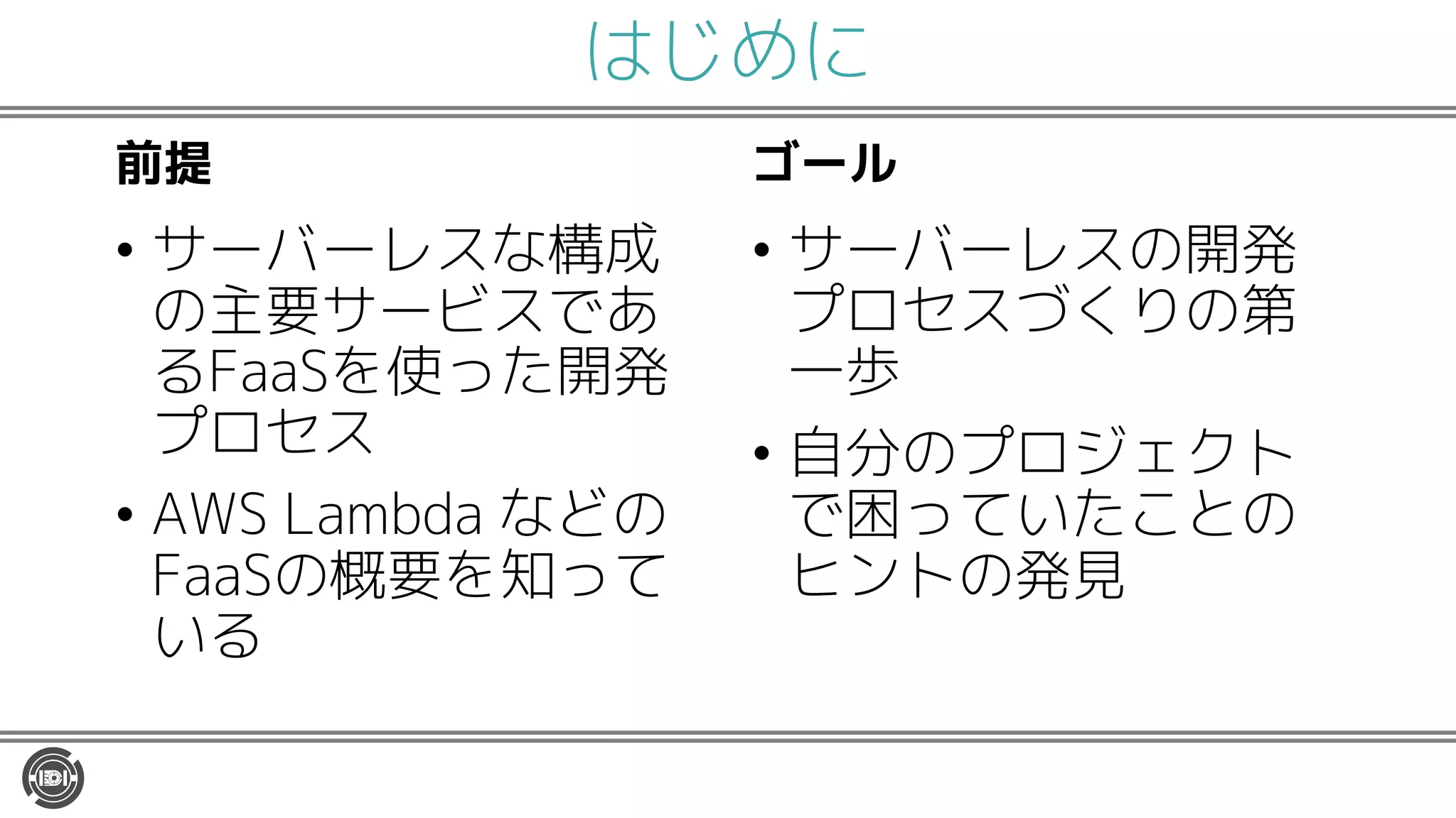 はじめに
前提
• サーバーレスな構成
の主要サービスであ
るFaaSを使った開発
プロセス
• AWS Lambda などの
FaaSの概要を知って
いる
ゴール
• サーバーレスの開発
プロセスづくりの第
一歩
• 自分のプロジェクト
で困っていたことの
ヒントの発見
 