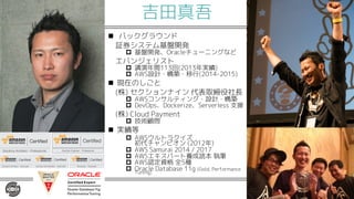 吉田真吾
n バックグラウンド
証券システム基盤開発
p 基盤開発、Oracleチューニングなど
エバンジェリスト
p 講演年間113回(2013年実績)
p AWS設計・構築・移行(2014-2015)
n 現在のしごと
(株) セクションナイン 代表取締役社長
p AWSコンサルティング・設計・構築
p DevOps、Dockerize、Serverless 支援
(株) Cloud Payment
p 技術顧問
n 実績等
p AWSウルトラクイズ
初代チャンピオン (2012年)
p AWS Samurai 2014 / 2017
p AWSエキスパート養成読本 執筆
p AWS認定資格 全5種
p Oracle Database 11g (Gold, Performance
Tuning)
 
