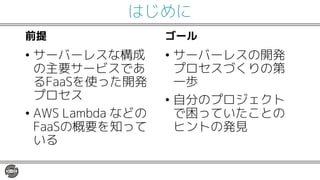 はじめに
前提
• サーバーレスな構成
の主要サービスであ
るFaaSを使った開発
プロセス
• AWS Lambda などの
FaaSの概要を知って
いる
ゴール
• サーバーレスの開発
プロセスづくりの第
一歩
• 自分のプロジェクト
で困っていたことの
ヒントの発見
 