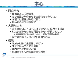 Copyright © Software Research Associates, Inc. All Rights Reserved
本心
• 面白そう
• 技術者としての興味
• どうせ誰かが作るなら自分たちで作りたい
• 内製には限界があるだろう
• 良いものは広がるはず
• 大切なこと
• お客様のコントロールはできない。協力するだけ
• リスクが少なければ利益も少ないが損はしない
• お客様がリスクを持つので、努力が評価される
• 先行者利益（ノウハウ）が得られる
• 成果
• Node-REDの生産性はすごい
• すぐに動いてとても便利
• 社内でも使わないと損！
• 短期間で多くの知識が得られた
 