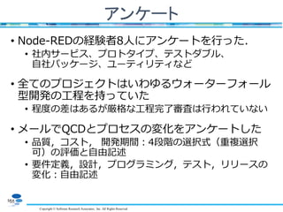 Copyright © Software Research Associates, Inc. All Rights Reserved
アンケート
• Node-REDの経験者8人にアンケートを行った．
• 社内サービス、プロトタイプ、テストダブル、
自社パッケージ、ユーティリティなど
• 全てのプロジェクトはいわゆるウォーターフォール
型開発の工程を持っていた
• 程度の差はあるが厳格な工程完了審査は行われていない
• メールでQCDとプロセスの変化をアンケートした
• 品質，コスト， 開発期間：4段階の選択式（重複選択
可）の評価と自由記述
• 要件定義，設計，プログラミング，テスト，リリースの
変化：自由記述
 