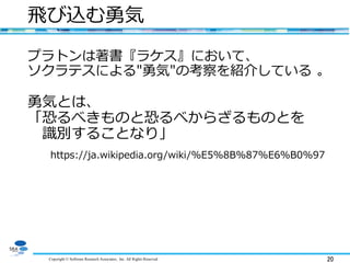 Copyright © Software Research Associates, Inc. All Rights Reserved 20
プラトンは著書『ラケス』において、
ソクラテスによる"勇気"の考察を紹介している 。
勇気とは、
「恐るべきものと恐るべからざるものとを
識別することなり」
https://ja.wikipedia.org/wiki/%E5%8B%87%E6%B0%97
飛び込む勇気
 