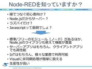 Copyright © Software Research Associates, Inc. All Rights Reserved
Node-REDを知っていますか？
• 線でつなぐ初心者向け？
• Node.jsだからサーバー？
• ラズパイだけ？
• Javascriptって面倒でしょ？
• 標準/フリーのモジュール（ノード）があるほか、
Node.jsのライブラリも使えて機能が豊富
• サーバーアプリはもちろん、クライアントアプリ
でも高性能
• IoTはもちろん、様々な業務で利用可能
• Visualに非同期処理が簡単に扱える
• 生産性が高い
 