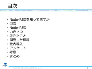 Copyright © Software Research Associates, Inc. All Rights Reserved 4
目次
• Node-REDを知ってますか
• 目次
• Node-RED
• いきさつ
• 考えたこと
• 開発した環境
• 社内導入
• アンケート
• 考察
• まとめ
 