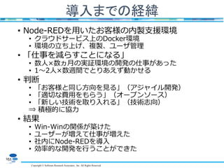 Copyright © Software Research Associates, Inc. All Rights Reserved
導入までの経緯
• Node-REDを用いたお客様の内製支援環境
• クラウドサービス上のDocker環境
• 環境の立ち上げ、複製、ユーザ管理
• 「仕事を減らすことになる」
• 数人×数ヵ月の実証環境の開発の仕事があった
• 1～2人×数週間でとりあえず動かせる
• 判断
• 「お客様と同じ方向を見る」（アジャイル開発）
• 「適切な費用をもらう」（オープンソース）
• 「新しい技術を取り入れる」（技術志向）
⇒ 積極的に協力
• 結果
• Win-Winの関係が築けた
• ユーザーが増えて仕事が増えた
• 社内にNode-REDを導入
• 効率的な開発を行うことができた
 