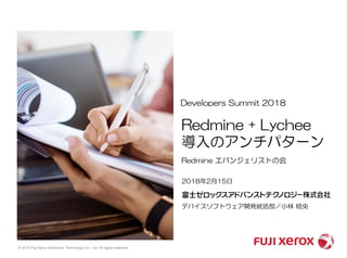 © 2018 Fuji Xerox Advanced Technology Co., Ltd. All rights reserved.
2018年2月15日
デバイスソフトウェア開発統括部／小林 稔央
Developers Summit 2018
Redmine エバンジェリストの会
Redmine + Lychee
導入のアンチパターン
 