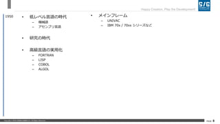 Copyright © 2018 SERIALGAMES Inc. All Rights Reserved. PAGE 8
Happy Creation, Play the Development!
• 低レベル言語の時代
– 機械語
– アセンブリ言語
• 研究の時代
• 高級言語の実用化
– FORTRAN
– LISP
– COBOL
– ALGOL
1950 • メインフレーム
– UNIVAC
– IBM 70x / 70xx シリーズなど
 