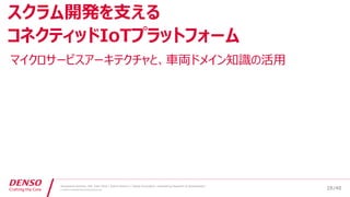 /40
Developers Summit, Feb. 16th 2018 / Seiichi Koizumi / Digital Innovation, Engineering Research & Development
© DENSO CORPORATION All RightsReserved.
マイクロサービスアーキテクチャと、車両ドメイン知識の活用
スクラム開発を支える
コネクティッドIoTプラットフォーム
28
 