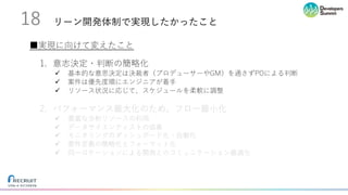 リーン開発体制で実現したかったこと18
1. 意志決定・判断の簡略化
ü 基本的な意思決定は決裁者（プロデューサーやGM）を通さずPOによる判断
ü 案件は優先度順にエンジニアが着⼿
ü リソース状況に応じて、スケジュールを柔軟に調整
2. パフォーマンス最⼤化のため、フロー最⼩化
ü 豊富な分析リソースの利⽤
ü データサイエンティストの協業
ü モニタリングのダッシュボード化・⾃動化
ü 要件定義の簡略化とフォーマット化
ü 同⼀ロケーションによる開発とのコミュニケーション最適化
■実現に向けて変えたこと
 