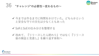 ”チャレンジ“の必要性〜変わるもの〜36
ü 今までは作るまでに時間をかけていた。どちらかという
と安全な守りの⽂化は少なくともあった
ü SoRとSoEの住み分けを整理する
ü 改めて、『リリースしたら終わり』ではなく『リリース
後の検証と⾒直し』を繰り返す体制へ
 