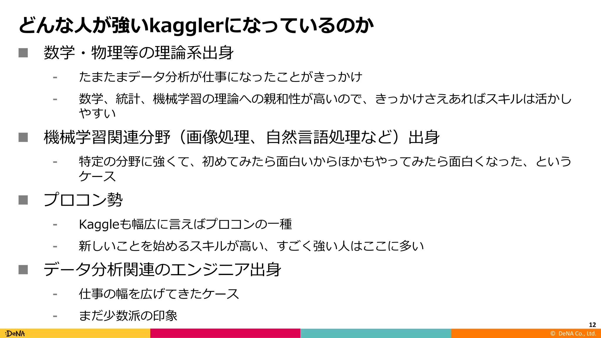 ©		DeNA Co.,	Ltd.
どんな⼈が強いkagglerになっているのか
n 数学・物理等の理論系出⾝
⁃ たまたまデータ分析が仕事になったことがきっかけ
⁃ 数学、統計、機械学習の理論への親和性が⾼いので、きっかけさえあればスキルは活かし
やすい
n 機械学習関連分野（画像処理、⾃然⾔語処理など）出⾝
⁃ 特定の分野に強くて、初めてみたら⾯⽩いからほかもやってみたら⾯⽩くなった、という
ケース
n プロコン勢
⁃ Kaggleも幅広に⾔えばプロコンの⼀種
⁃ 新しいことを始めるスキルが⾼い、すごく強い⼈はここに多い
n データ分析関連のエンジニア出⾝
⁃ 仕事の幅を広げてきたケース
⁃ まだ少数派の印象
12
 