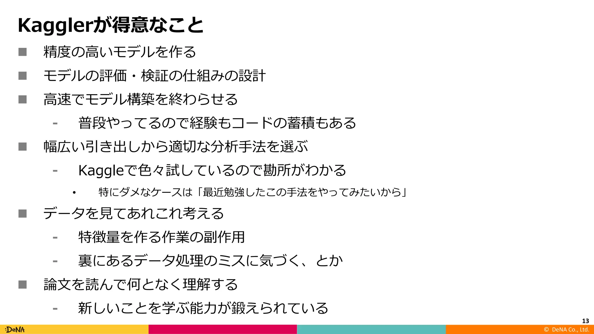 ©		DeNA Co.,	Ltd.
Kagglerが得意なこと
n 精度の⾼いモデルを作る
n モデルの評価・検証の仕組みの設計
n ⾼速でモデル構築を終わらせる
⁃ 普段やってるので経験もコードの蓄積もある
n 幅広い引き出しから適切な分析⼿法を選ぶ
⁃ Kaggleで⾊々試しているので勘所がわかる
• 特にダメなケースは「最近勉強したこの⼿法をやってみたいから」
n データを⾒てあれこれ考える
⁃ 特徴量を作る作業の副作⽤
⁃ 裏にあるデータ処理のミスに気づく、とか
n 論⽂を読んで何となく理解する
⁃ 新しいことを学ぶ能⼒が鍛えられている
13
 