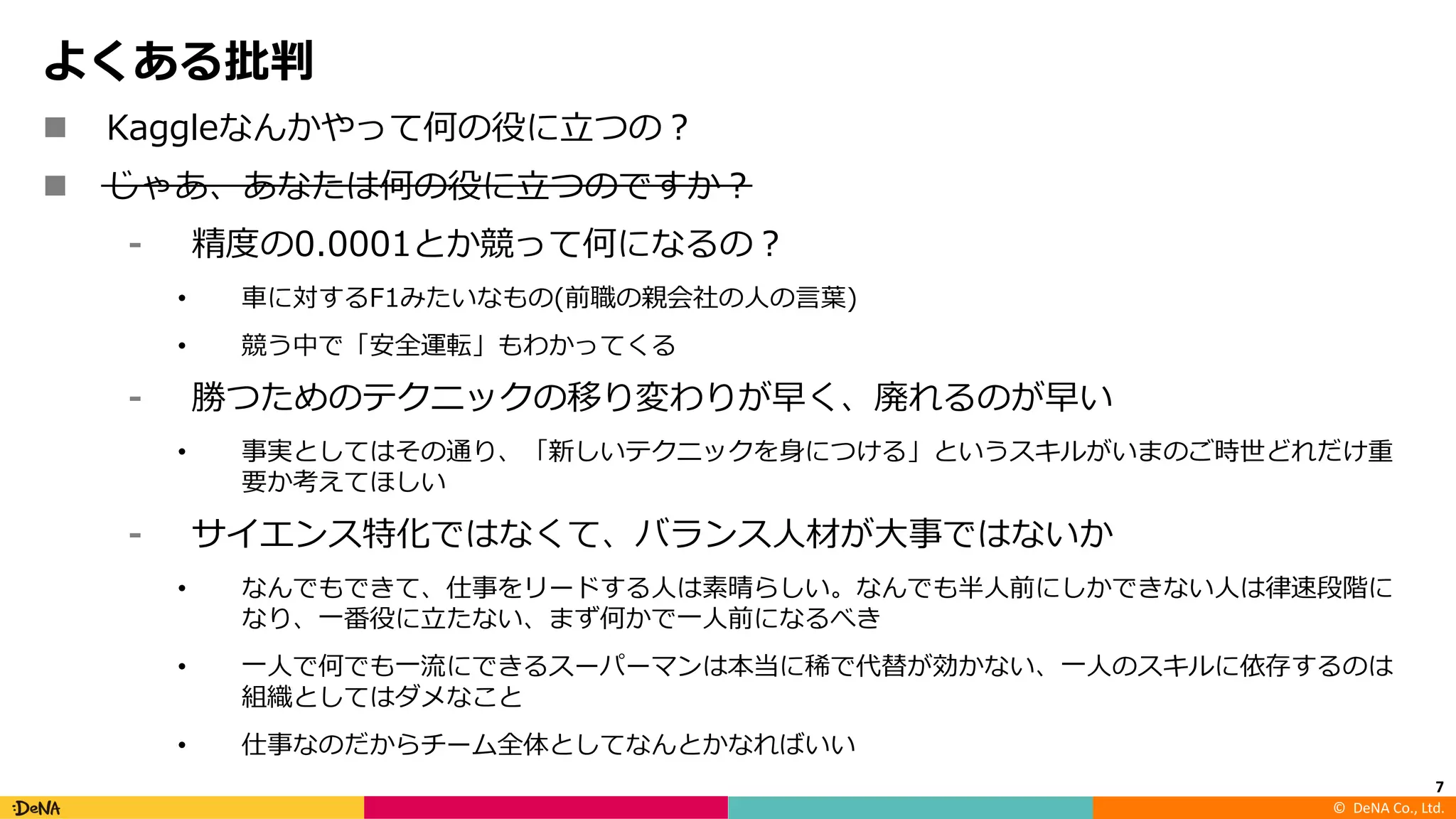 ©		DeNA Co.,	Ltd.
よくある批判
n Kaggleなんかやって何の役に⽴つの？
n じゃあ、あなたは何の役に⽴つのですか？
⁃ 精度の0.0001とか競って何になるの？
• ⾞に対するF1みたいなもの(前職の親会社の⼈の⾔葉)
• 競う中で「安全運転」もわかってくる
⁃ 勝つためのテクニックの移り変わりが早く、廃れるのが早い
• 事実としてはその通り、「新しいテクニックを⾝につける」というスキルがいまのご時世どれだけ重
要か考えてほしい
⁃ サイエンス特化ではなくて、バランス⼈材が⼤事ではないか
• なんでもできて、仕事をリードする⼈は素晴らしい。なんでも半⼈前にしかできない⼈は律速段階に
なり、⼀番役に⽴たない、まず何かで⼀⼈前になるべき
• ⼀⼈で何でも⼀流にできるスーパーマンは本当に稀で代替が効かない、⼀⼈のスキルに依存するのは
組織としてはダメなこと
• 仕事なのだからチーム全体としてなんとかなればいい
7
 