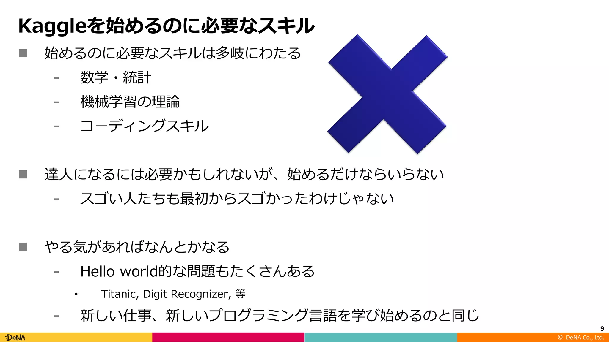 ©		DeNA Co.,	Ltd.
Kaggleを始めるのに必要なスキル
n 始めるのに必要なスキルは多岐にわたる
⁃ 数学・統計
⁃ 機械学習の理論
⁃ コーディングスキル
n 達⼈になるには必要かもしれないが、始めるだけならいらない
⁃ スゴい⼈たちも最初からスゴかったわけじゃない
n やる気があればなんとかなる
⁃ Hello world的な問題もたくさんある
• Titanic, Digit Recognizer, 等
⁃ 新しい仕事、新しいプログラミング⾔語を学び始めるのと同じ
9
 