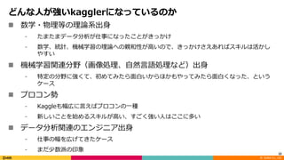 ©		DeNA Co.,	Ltd.
どんな⼈が強いkagglerになっているのか
n 数学・物理等の理論系出⾝
⁃ たまたまデータ分析が仕事になったことがきっかけ
⁃ 数学、統計、機械学習の理論への親和性が⾼いので、きっかけさえあればスキルは活かし
やすい
n 機械学習関連分野（画像処理、⾃然⾔語処理など）出⾝
⁃ 特定の分野に強くて、初めてみたら⾯⽩いからほかもやってみたら⾯⽩くなった、という
ケース
n プロコン勢
⁃ Kaggleも幅広に⾔えばプロコンの⼀種
⁃ 新しいことを始めるスキルが⾼い、すごく強い⼈はここに多い
n データ分析関連のエンジニア出⾝
⁃ 仕事の幅を広げてきたケース
⁃ まだ少数派の印象
12
 