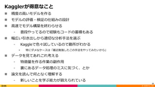 ©		DeNA Co.,	Ltd.
Kagglerが得意なこと
n 精度の⾼いモデルを作る
n モデルの評価・検証の仕組みの設計
n ⾼速でモデル構築を終わらせる
⁃ 普段やってるので経験もコードの蓄積もある
n 幅広い引き出しから適切な分析⼿法を選ぶ
⁃ Kaggleで⾊々試しているので勘所がわかる
• 特にダメなケースは「最近勉強したこの⼿法をやってみたいから」
n データを⾒てあれこれ考える
⁃ 特徴量を作る作業の副作⽤
⁃ 裏にあるデータ処理のミスに気づく、とか
n 論⽂を読んで何となく理解する
⁃ 新しいことを学ぶ能⼒が鍛えられている
13
 