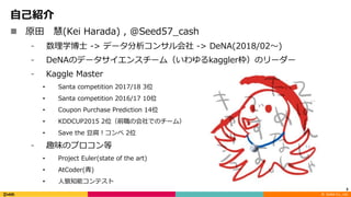 ©		DeNA Co.,	Ltd.
⾃⼰紹介
n 原⽥ 慧(Kei Harada) , @Seed57_cash
⁃ 数理学博⼠ -> データ分析コンサル会社 -> DeNA(2018/02〜)
⁃ DeNAのデータサイエンスチーム（いわゆるkaggler枠）のリーダー
⁃ Kaggle Master
• Santa competition 2017/18 3位
• Santa competition 2016/17 10位
• Coupon Purchase Prediction 14位
• KDDCUP2015 2位（前職の会社でのチーム）
• Save the ⾖腐！コンペ 2位
⁃ 趣味のプロコン等
• Project Euler(state of the art)
• AtCoder(⻘)
• ⼈狼知能コンテスト
3
 