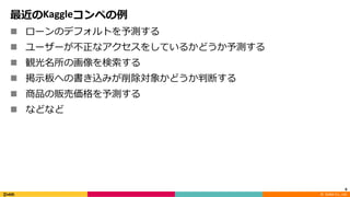 ©		DeNA Co.,	Ltd.
最近のKaggleコンペの例
n ローンのデフォルトを予測する
n ユーザーが不正なアクセスをしているかどうか予測する
n 観光名所の画像を検索する
n 掲⽰板への書き込みが削除対象かどうか判断する
n 商品の販売価格を予測する
n などなど
6
 