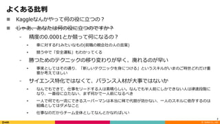 ©		DeNA Co.,	Ltd.
よくある批判
n Kaggleなんかやって何の役に⽴つの？
n じゃあ、あなたは何の役に⽴つのですか？
⁃ 精度の0.0001とか競って何になるの？
• ⾞に対するF1みたいなもの(前職の親会社の⼈の⾔葉)
• 競う中で「安全運転」もわかってくる
⁃ 勝つためのテクニックの移り変わりが早く、廃れるのが早い
• 事実としてはその通り、「新しいテクニックを⾝につける」というスキルがいまのご時世どれだけ重
要か考えてほしい
⁃ サイエンス特化ではなくて、バランス⼈材が⼤事ではないか
• なんでもできて、仕事をリードする⼈は素晴らしい。なんでも半⼈前にしかできない⼈は律速段階に
なり、⼀番役に⽴たない、まず何かで⼀⼈前になるべき
• ⼀⼈で何でも⼀流にできるスーパーマンは本当に稀で代替が効かない、⼀⼈のスキルに依存するのは
組織としてはダメなこと
• 仕事なのだからチーム全体としてなんとかなればいい
7
 