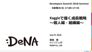©		DeNA Co.,	Ltd.
Kaggleで描く成⻑戦略
〜個⼈編・組織編〜
July	27,	2018
原⽥ 慧
AIシステム部
DeNA	Co.,	Ltd.
Developers Summit 2018 Summer
• B会場(B-8) 17:00-17:45
 