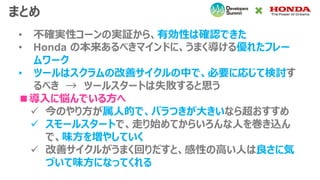まとめ
• 不確実性コーンの実証から、有効性は確認できた
• Honda の本来あるべきマインドに、うまく導ける優れたフレー
ムワーク
• ツールはスクラムの改善サイクルの中で、必要に応じて検討す
るべき → ツールスタートは失敗すると思う
■導入に悩んでいる方へ
✓ 今のやり方が属人的で、バラつきが大きいなら超おすすめ
✓ スモールスタートで、走り始めてからいろんな人を巻き込ん
で、味方を増やしていく
✓ 改善サイクルがうまく回りだすと、感性の高い人は良さに気
づいて味方になってくれる
 