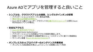 Azure ADでアプリを管理すると良いこと
• シンプルな、クラウドアプリとの連携、シングルサインオンの管理
• アプリケーションごとのトークン署名証明書。
• 構成可能な証明書有効期限日。
• Azure AD ID に基づくユーザー アカウントの自動プロビジョニング (主要な Azure
Marketplace アプリの場合)。
• 安全なアクセス
• Azure AD 条件付きアクセス
• Azure Multi-Factor Authentication
• アプリケーションごとの詳細なアクセス制御を構成します。
• 危険トラフィックを識別する機械学習とヒューリスティックに基づく脅威検出
• サインオン保護（Azure AD Identity Protection ）
• オンプレミスの ID プロバイダーのメンテナンス作業削減
• オンプレミス認証製品を廃止しようとしている組織において有効
 