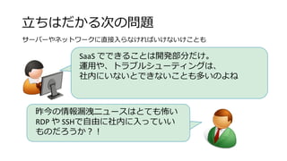 立ちはだかる次の問題
サーバーやネットワークに直接入らなければいけないけことも
SaaS でできることは開発部分だけ。
運用や、トラブルシューティングは、
社内にいないとできないことも多いのよね
昨今の情報漏洩ニュースはとても怖い
RDP や SSHで自由に社内に入っていい
ものだろうか？！
 