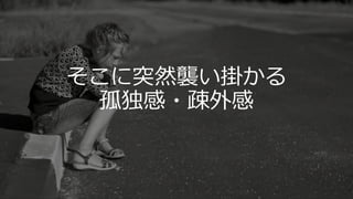 そこに突然襲い掛かる
孤独感・疎外感
 