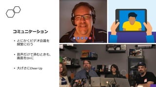 コミュニケーション
• とにかくビデオ会議を
頻繁に行う
• 音声だけで済むときも、
画面をOnに
• 大げさにCheer Up
 