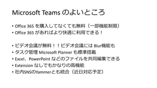 Microsoft Teams のよいところ
• Office 365 を購入してなくても無料（一部機能制限）
• Office 365 があればより快適に利用できる！
• ビデオ会議が無料！！ビデオ会議には Blur機能も
• タスク管理 Microsoft Planner も標準搭載
• Excel、PowerPoint などのファイルを共同編集できる
• Extension なしでもかなりの高機能
• 社内SNSのYammerとも統合（近日対応予定）
 