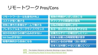 リモートワーク Pros/Cons
参考 Everything You Need To Know About Remote Work
リモートワーカーは生産性が向上
コストが低く働ける
活気に満ちた多様なチームで働ける
フレキシブル＆ワークライフバランス
ほかの社員からの割り込みが少ない
Sick Daysが少ない
地理的制約から自由になる
孤独の問題がしばしばおこる
オフィスでの関連性の喪失
公私の時間が混同しがち
ある一定の人の意欲を低下させる
企業カルチャーの確立がしにくい
日本人は個人の時間管理が苦手
会社にいるのが貢献 （古い習慣）
日本人は対面じゃないと通じにくい
参考 The Hidden Obstacle to Remote Working in Japan: Workers
 