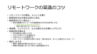 リモートワークの稟議のコツ
• リモートワークの理由、メリットを書く
• 勤務規定がある場合は其れに則る
• 勤務規定がない場合は・・
• 厚生労働省のテレワークの就業規定の手引きを参考にする
• https://www.tw-sodan.jp/dl_pdf/16.pdf
• 無理に規定を変えなくてもよいらしい
• 通信費、ソフトウェア、など必要なものを購入リクエスト
• 説得材料を集める
• 添付資料を山盛りにする
• コストが安いことを強調する
• サボらないことを説明する
• リモートワークは時代の流れである （断る会社は、きっと立場がなくなる！？）
• 根回しをする
• 事前に最終決定者のOKをもらっておく
• 関連の承認者にあいさつ回りと進捗確認をする
 