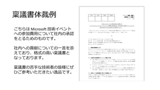 稟議書体裁例
こちらは Microsoft 技術イベント
への参加費用について社内の承認
をとるためのものです。
社内への貢献についての一言を添
えており、格式の高い稟議書と
なっております。
稟議書の苦手な技術者の皆様にぜ
ひご参考いただきたい逸品です。
 