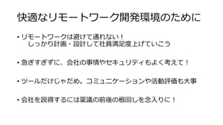 快適なリモートワーク開発環境のために
• リモートワークは避けて通れない！
しっかり計画・設計して社員満足度上げていこう
• 急ぎすぎずに、会社の事情やセキュリティもよく考えて！
• ツールだけじゃだめ。コミュニケーションや活動評価も大事
• 会社を説得するには稟議の前後の根回しを念入りに！
 