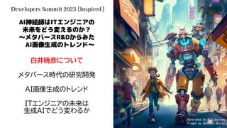 AI神絵師はITエンジニアの
未来をどう変えるのか？
～メタバースR&Dからみた
AI画像生成のトレンド～
白井暁彦について
メタバース時代の研究開発
AI画像生成のトレンド
ITエンジニアの未来は
生成AIでどう変わるか
Developers Summit 2023 [Inspired]
Generated by NijiJourney
Prompt by Akihiko Shirai
 