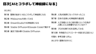 目次[AIとコラボして神絵師になる]
はじめに
第1章 冒険の始まり：AIとコラボして神絵師になる
第2章 Midjourneyを使ってみる
第3章 DreamStudioでAI神絵師になる
第4章 Stable DiffusionをGoogle Colabで動かす
第5章 論文で読み解くStable Diffusion
第6章 人気AI絵師になってわかったこと
第7章 日本の法律とAI神絵師の適法性
第8章 人工知能とともに絵を描くという行為が
人類にどんな影響を与えているか？
第9章 プロの仕事でAIを活用してみる
第10章 作例紹介とクリエーター対談（852話さん）
付録A 参考文献・URLs
あとがき：冒険のおわりに
 