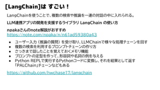 [LangChain]は すごい！
LangChainを使うことで、複数の検索や推論を一連の対話の中に入れられる。
LLM連携アプリの開発を支援するライブラリ LangChain の使い方
npakaさんのnote解説がおすすめ
https://note.com/npaka/n/n61ad59380a43
● ユーザー入力 (推論の質問) を受け取り、LLMChainで様々な処理チェーンを回す
● 複数の検索を利用するプロンプトチェーンの作り方
● さっきまで話したことを覚えておくメモリ機能
● プロンプトの定型を作って、形容詞や名詞の例を与える
● Python REPLで実行するPythonコードに変換し、それを結果として返す
「PALChain」チェーンなどもある
https://github.com/hwchase17/langchain
 