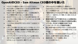 OpenAIのCEO - Sam Altman CEO頭の中を覗いた
● マネタイズを最初から考えていたわけではない
● AGI(汎用人工知能)が出てくるまでは市場の原理
が有効に働くし、OpenAIは歓迎
● 社会から様々な意見が出てくることは想定済みで、
そこの理解が得られることに意味がある
● AGIができないことについては法律が定めるべき
● エージェント同士が遊んだり（つまりAI vs AI）は既
に想定されている
● 「人々がAIに何を許可させたいのか？」を知ること
が重要。
● しかしこれを調べるためにはエッジの効いたシステ
ムが必要で、創造的で探索的である必要があるが、
それらに対して「気に入らない」「不快に思う」とい
う人々もいる。
● AIそのものをパーソナライズしていく必要がある
（個々のTech企業が1つのルールで1つのシステム
を作ることよりもはるかに優れている）
● （Microsoftとの提携などに関係なく）
OpenAIは人々がトークンを支払う価値があ
ることを開発すべき
● 「書籍を読むよりChatGPTを通して読んだほ
うがいい→論文をこれで書いたら楽になる」は
子供でも分かる
● 教育の現場でGPTが使われることは想定済み
であり、学校側がそれを検出する技術を必要と
している、そのほうが健康な社会である
● →ウォーターマーキング技術が必要に
● 国の政策や個々の学校や何かへの依存は政府
のポリシーで決まるがこれを完璧にすることは
不可能
● 個人やグループの自由な言語モデルとポリシー
設定と、企業や政府の設定は異なる
● 動画生成についても確実に来る
（いつとは言わない）
 